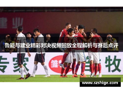 鲁能与建业精彩对决视频回放全程解析与赛后点评